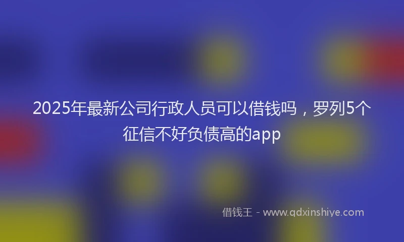 2025年最新公司行政人员可以借钱吗，罗列5个征信不好负债高的app