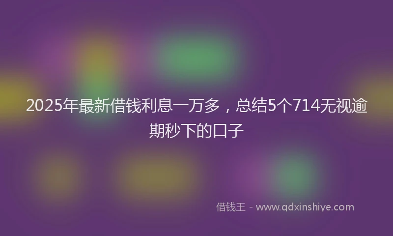 2025年最新借钱利息一万多，总结5个714无视逾期秒下的口子
