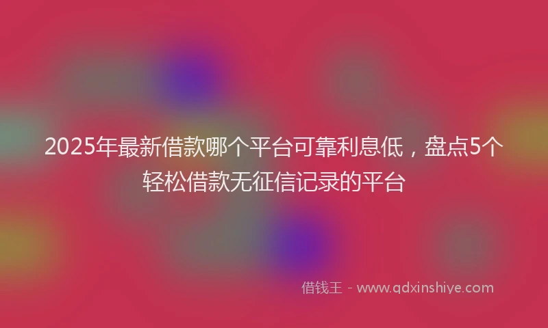 2025年最新借款哪个平台可靠利息低，盘点5个轻松借款无征信记录的平台