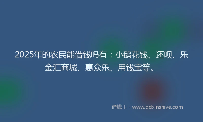 2025年的农民能借钱吗有：小鹅花钱、还呗、乐金汇商城、惠众乐、用钱宝等。