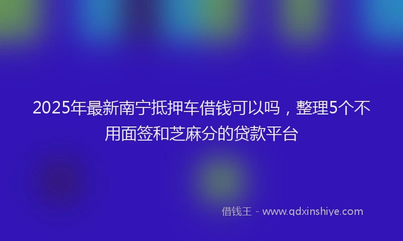 2025年最新南宁抵押车借钱可以吗，整理5个不用面签和芝麻分的贷款平台