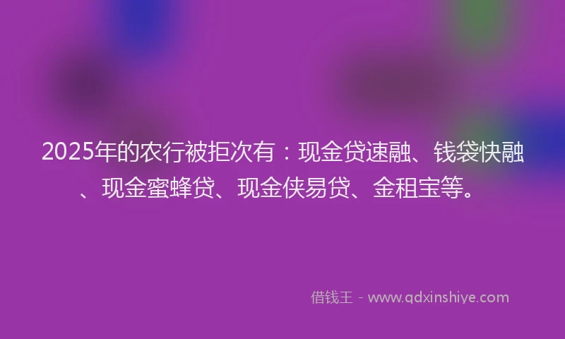 2025年的农行被拒次有：现金贷速融、钱袋快融、现金蜜蜂贷、现金侠易贷、金租宝等。