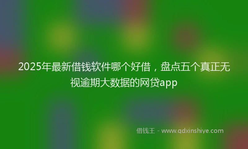 2025年最新借钱软件哪个好借，盘点五个真正无视逾期大数据的网贷app