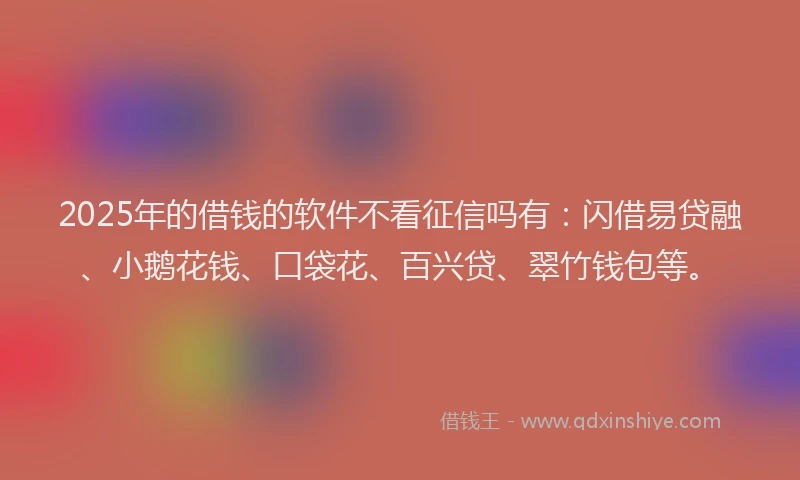 2025年的借钱的软件不看征信吗有：闪借易贷融、小鹅花钱、口袋花、百兴贷、翠竹钱包等。