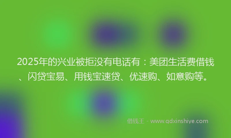 2025年的兴业被拒没有电话有：美团生活费借钱、闪贷宝易、用钱宝速贷、优速购、如意购等。