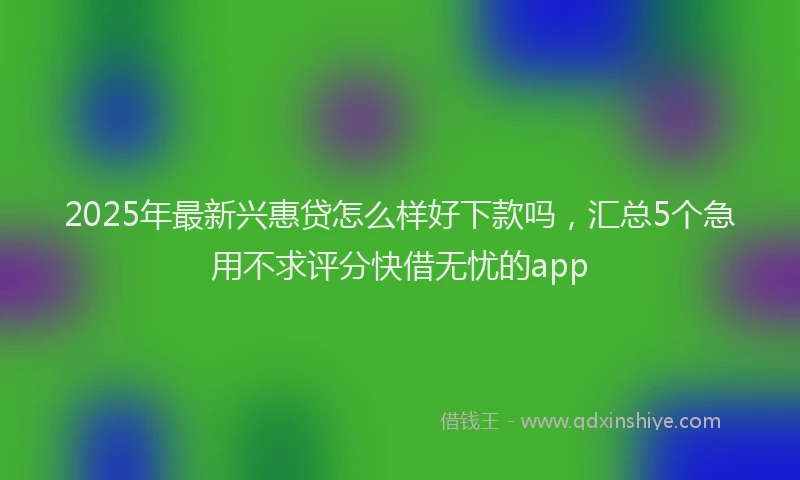 2025年最新兴惠贷怎么样好下款吗，汇总5个急用不求评分快借无忧的app