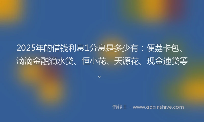 2025年的借钱利息1分息是多少有：便荔卡包、滴滴金融滴水贷、恒小花、天源花、现金速贷等。
