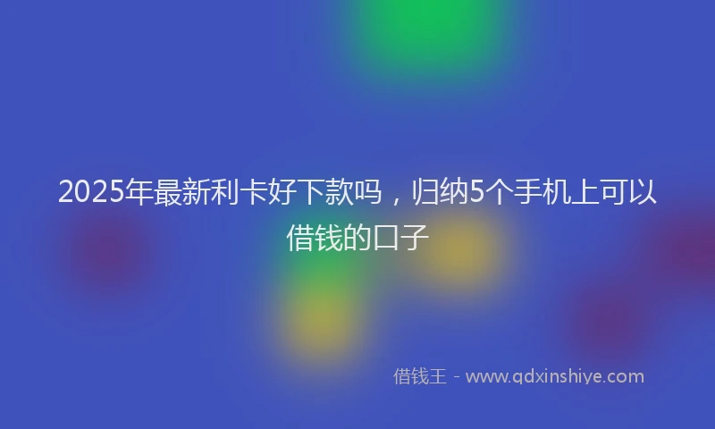2025年最新利卡好下款吗，归纳5个手机上可以借钱的口子