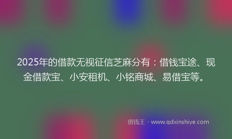 2025年的借款无视征信芝麻分有：借钱宝途、现金借款宝、小安租机、小铭商城、易借宝等。