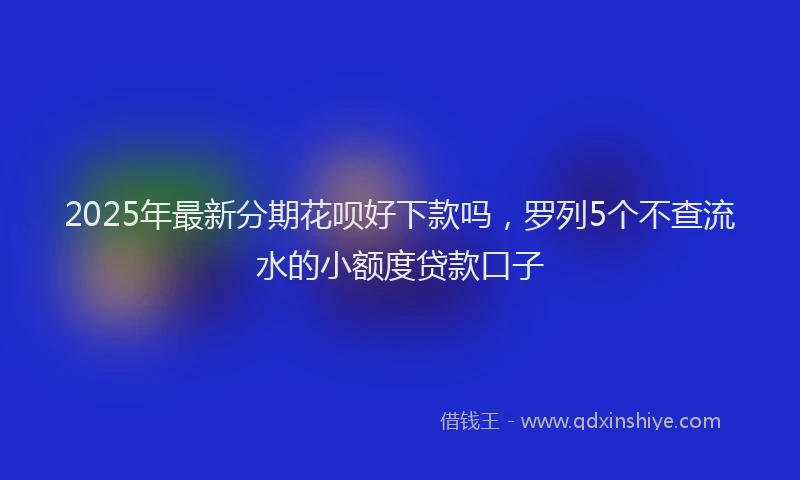 2025年最新分期花呗好下款吗，罗列5个不查流水的小额度贷款口子