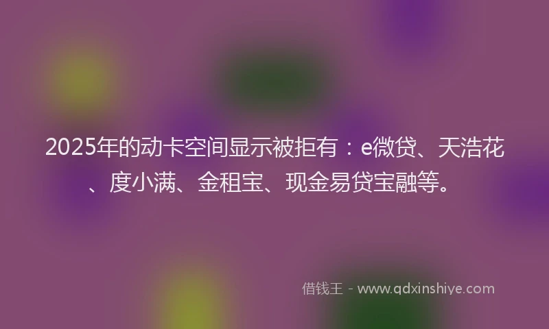 2025年的动卡空间显示被拒有：e微贷、天浩花、度小满、金租宝、现金易贷宝融等。
