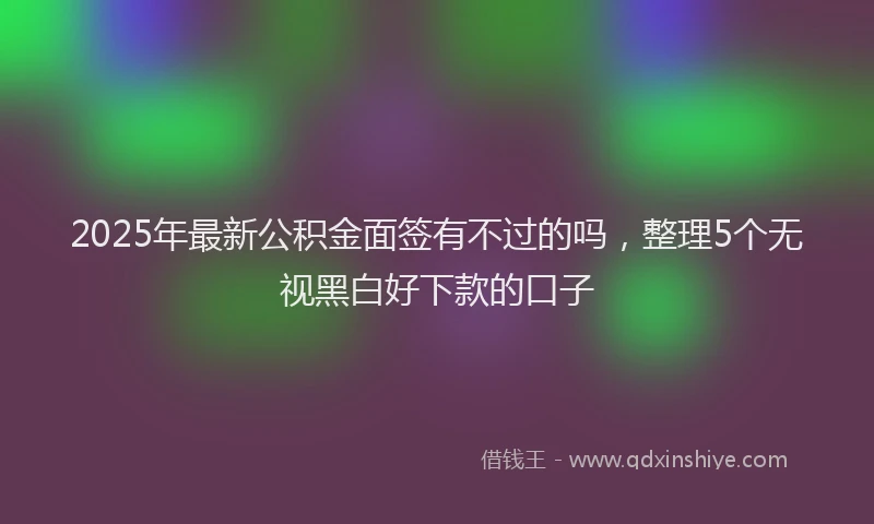 2025年最新公积金面签有不过的吗，整理5个无视黑白好下款的口子