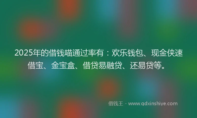 2025年的借钱喵通过率有：欢乐钱包、现金侠速借宝、金宝盒、借贷易融贷、还易贷等。