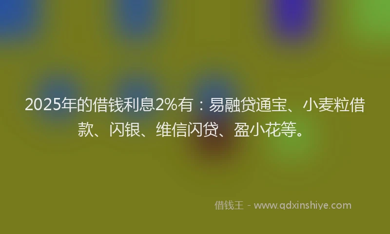 2025年的借钱利息2%有：易融贷通宝、小麦粒借款、闪银、维信闪贷、盈小花等。