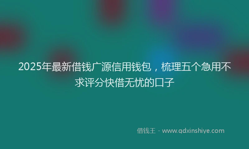 2025年最新借钱广源信用钱包，梳理五个急用不求评分快借无忧的口子