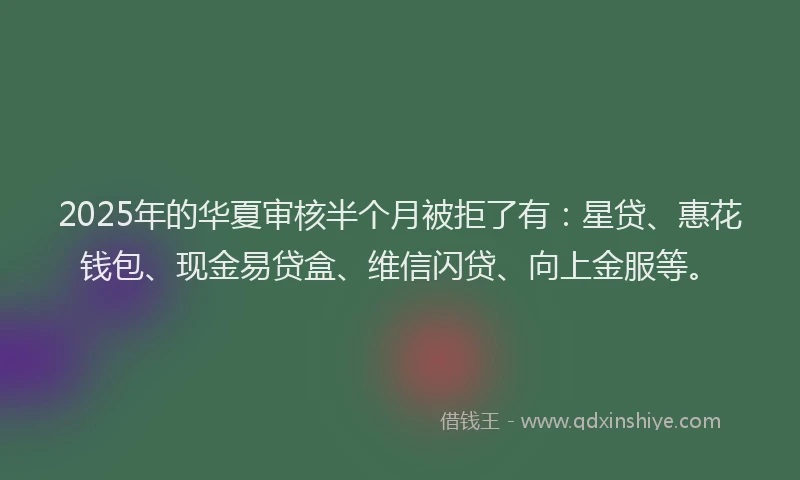 2025年的华夏审核半个月被拒了有：星贷、惠花钱包、现金易贷盒、维信闪贷、向上金服等。