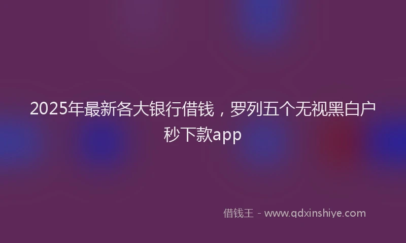 2025年最新各大银行借钱，罗列五个无视黑白户秒下款app