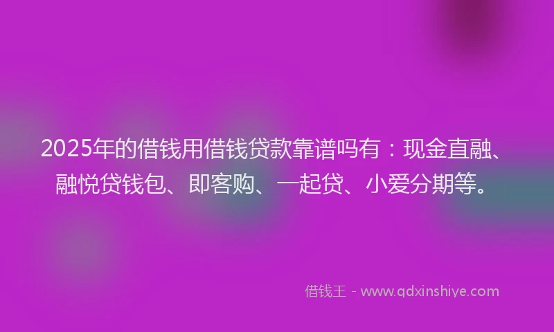 2025年的借钱用借钱贷款靠谱吗有：现金直融、融悦贷钱包、即客购、一起贷、小爱分期等。