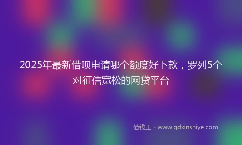2025年最新借呗申请哪个额度好下款，罗列5个对征信宽松的网贷平台