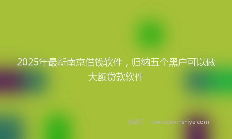 2025年最新南京借钱软件，归纳五个黑户可以做大额贷款软件