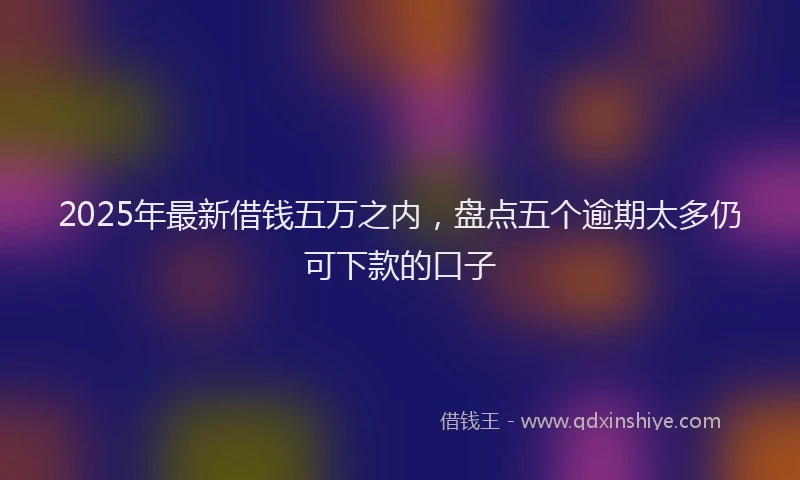 2025年最新借钱五万之内，盘点五个逾期太多仍可下款的口子