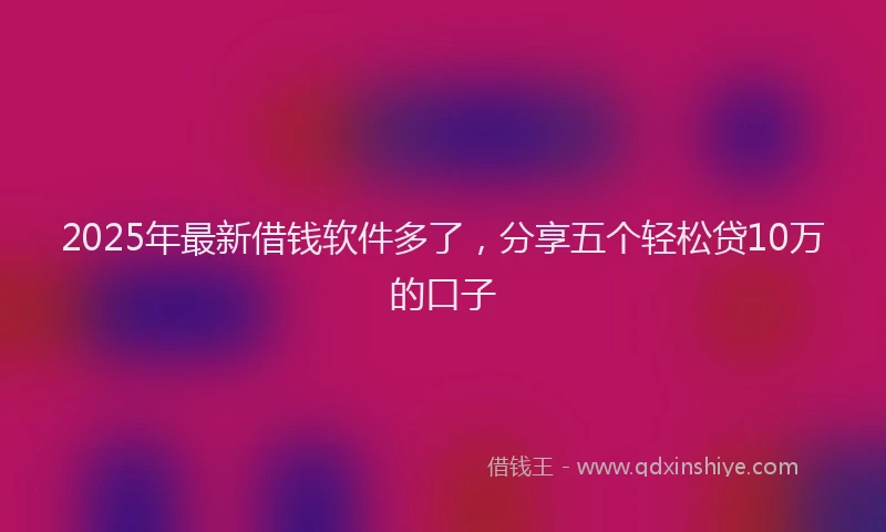 2025年最新借钱软件多了，分享五个轻松贷10万的口子