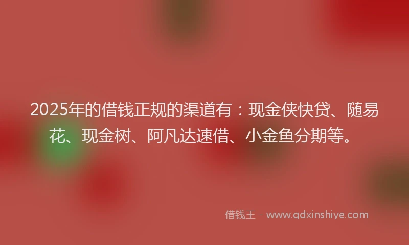 2025年的借钱正规的渠道有：现金侠快贷、随易花、现金树、阿凡达速借、小金鱼分期等。