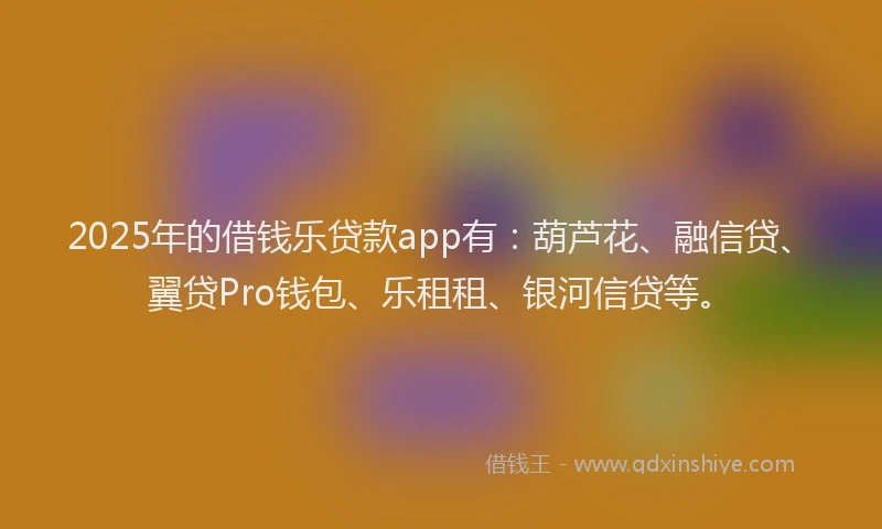 2025年的借钱乐贷款app有：葫芦花、融信贷、翼贷Pro钱包、乐租租、银河信贷等。