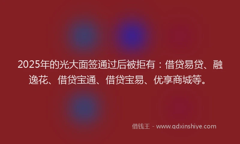 2025年的光大面签通过后被拒有：借贷易贷、融逸花、借贷宝通、借贷宝易、优享商城等。