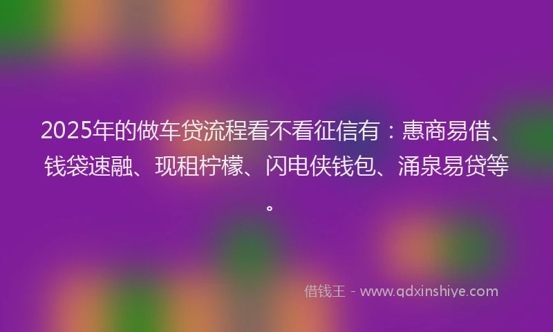 2025年的做车贷流程看不看征信有：惠商易借、钱袋速融、现租柠檬、闪电侠钱包、涌泉易贷等。