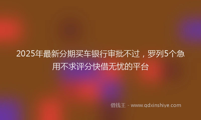 2025年最新分期买车银行审批不过，罗列5个急用不求评分快借无忧的平台