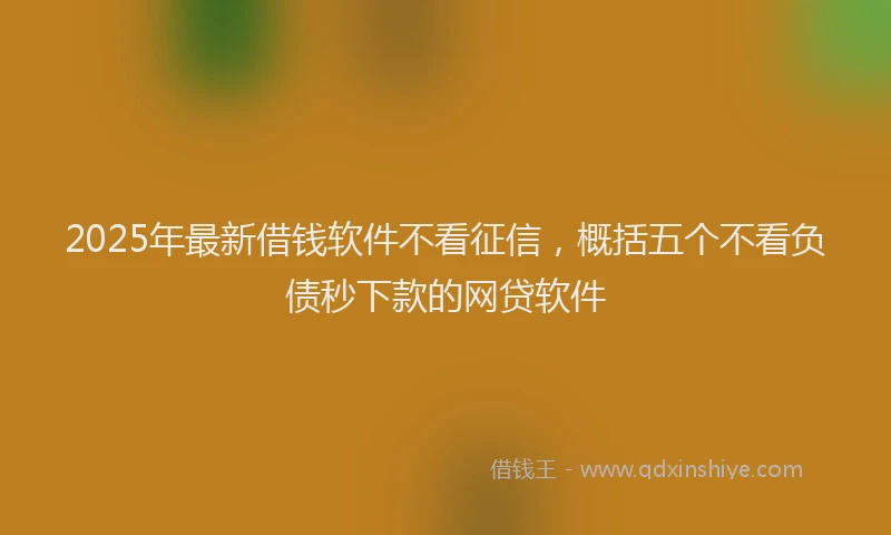 2025年最新借钱软件不看征信，概括五个不看负债秒下款的网贷软件
