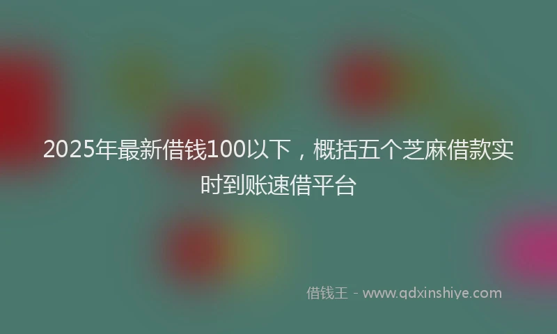 2025年最新借钱100以下，概括五个芝麻借款实时到账速借平台