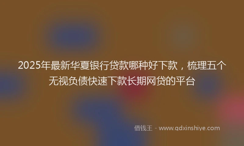 2025年最新华夏银行贷款哪种好下款，梳理五个无视负债快速下款长期网贷的平台