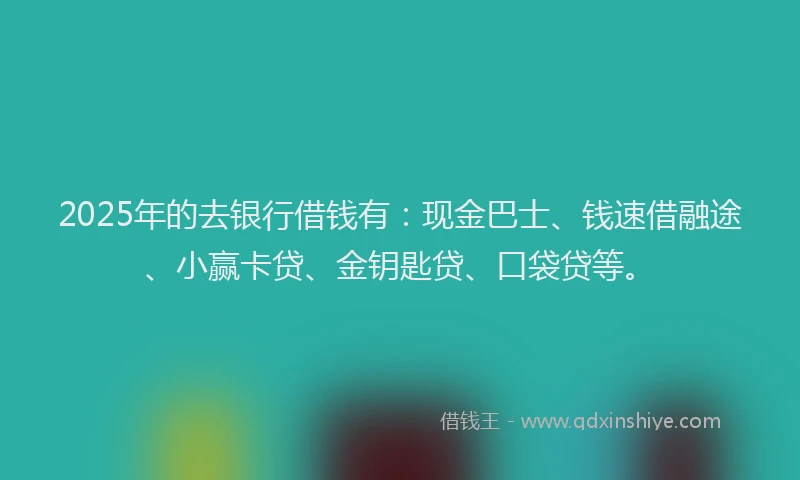 2025年的去银行借钱有：现金巴士、钱速借融途、小赢卡贷、金钥匙贷、口袋贷等。