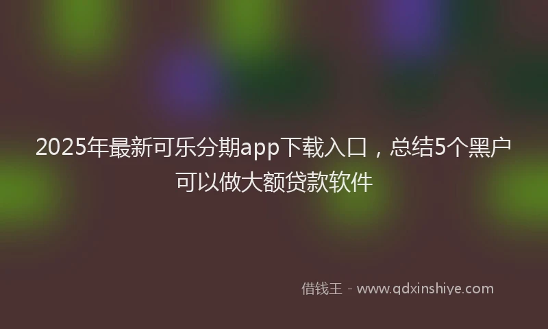 2025年最新可乐分期app下载入口，总结5个黑户可以做大额贷款软件