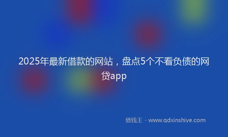 2025年最新借款的网站，盘点5个不看负债的网贷app