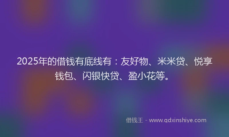 2025年的借钱有底线有：友好物、米米贷、悦享钱包、闪银快贷、盈小花等。