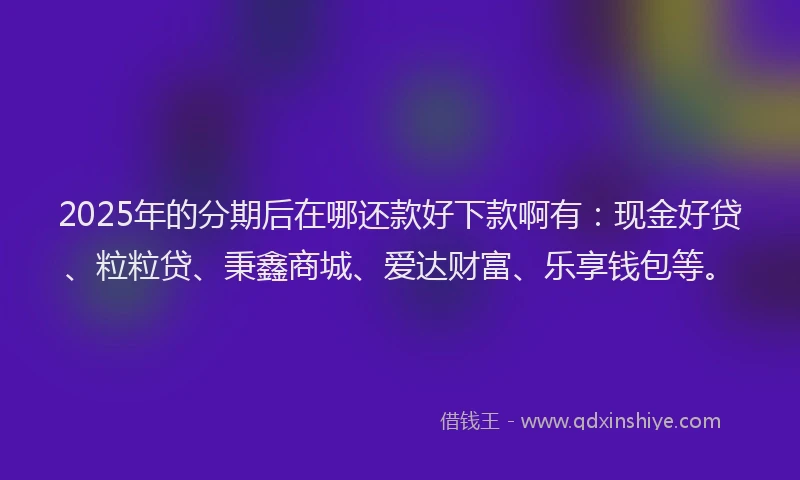 2025年的分期后在哪还款好下款啊有：现金好贷、粒粒贷、秉鑫商城、爱达财富、乐享钱包等。