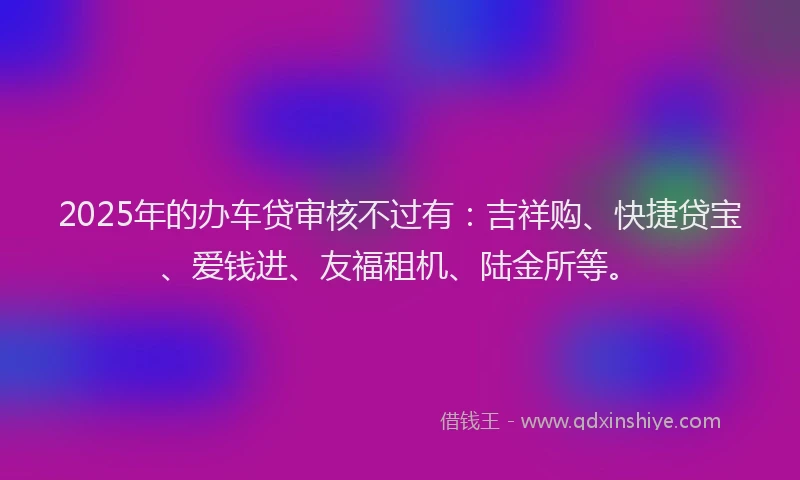 2025年的办车贷审核不过有：吉祥购、快捷贷宝、爱钱进、友福租机、陆金所等。