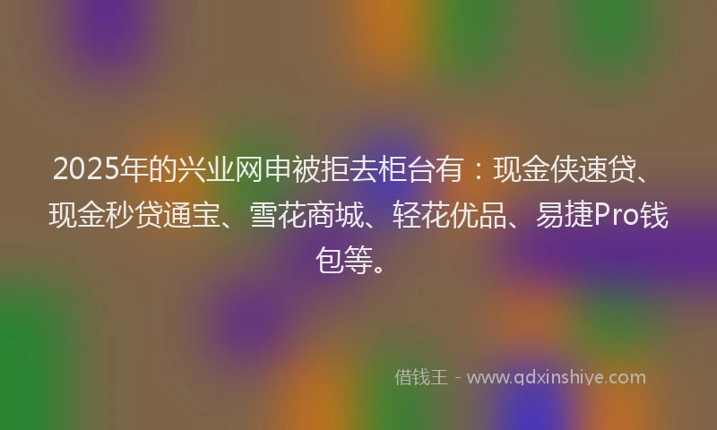 2025年的兴业网申被拒去柜台有：现金侠速贷、现金秒贷通宝、雪花商城、轻花优品、易捷Pro钱包等。