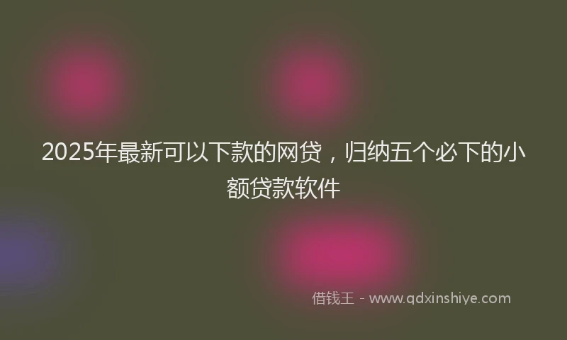 2025年最新可以下款的网贷，归纳五个必下的小额贷款软件