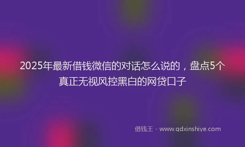 2025年最新借钱微信的对话怎么说的，盘点5个真正无视风控黑白的网贷口子