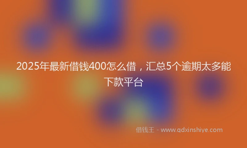 2025年最新借钱400怎么借，汇总5个逾期太多能下款平台