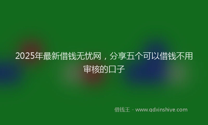 2025年最新借钱无忧网，分享五个可以借钱不用审核的口子