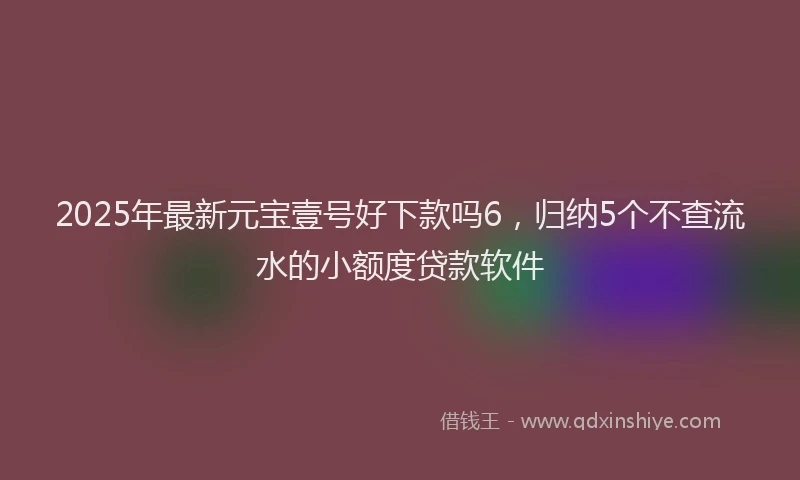 2025年最新元宝壹号好下款吗6，归纳5个不查流水的小额度贷款软件