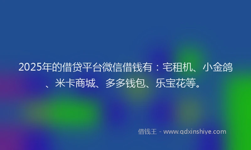 2025年的借贷平台微信借钱有：宅租机、小金鸽、米卡商城、多多钱包、乐宝花等。