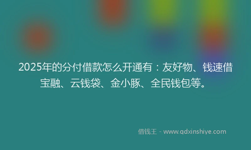 2025年的分付借款怎么开通有：友好物、钱速借宝融、云钱袋、金小豚、全民钱包等。