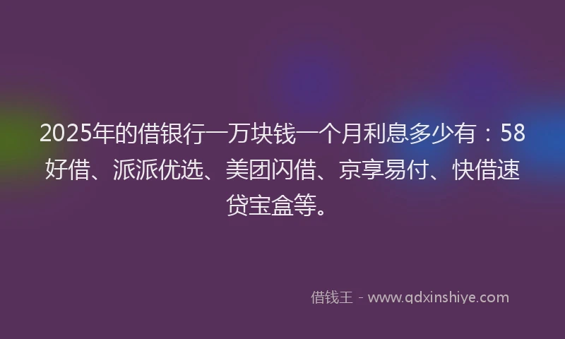 2025年的借银行一万块钱一个月利息多少有：58好借、派派优选、美团闪借、京享易付、快借速贷宝盒等。