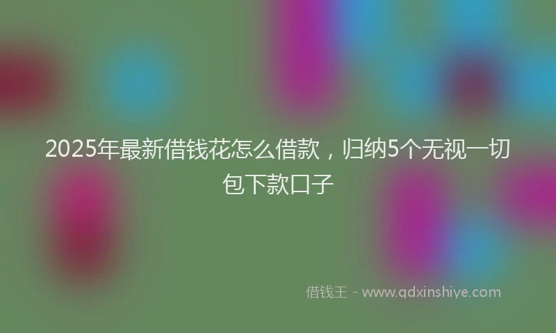 2025年最新借钱花怎么借款，归纳5个无视一切包下款口子